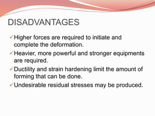 DISADVANTAGES
Higher forces are required to initiate and
complete the deformation.
Heavier, more powerful and stronger equipments
are required.
Ductility and strain hardening limit the amount of
forming that can be done.
Undesirable residual stresses may be produced.
 
