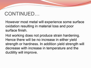 CONTINUED…
However most metal will experience some surface
oxidation resulting in material loss and poor
surface finish.
Hot working does not produce strain hardening.
Hence there will be no increase in either yield
strength or hardness. In addition yield strength will
decrease with increase in temperature and the
ductility will improve.
 
