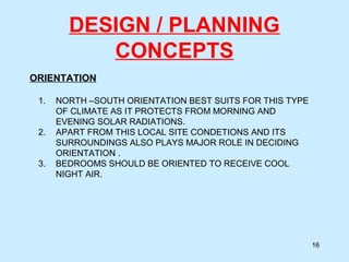 DESIGN / PLANNING
CONCEPTS
ORIENTATION
16
1. NORTH –SOUTH ORIENTATION BEST SUITS FOR THIS TYPE
OF CLIMATE AS IT PROTECTS FROM MORNING AND
EVENING SOLAR RADIATIONS.
2. APART FROM THIS LOCAL SITE CONDETIONS AND ITS
SURROUNDINGS ALSO PLAYS MAJOR ROLE IN DECIDING
ORIENTATION .
3. BEDROOMS SHOULD BE ORIENTED TO RECEIVE COOL
NIGHT AIR.
 