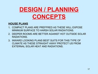 DESIGN / PLANNING
CONCEPTS
HOUSE PLANS
1. COMPACT PLANS ARE PREFFRED AS THESE WILL EXPOSE
MINIMUM SURFACE TO HARSH SOLAR RADIATIONS.
2. DEEPER ROOMS ARE BETTER AGAINST HOT OUTSIDE SOLAR
RADIATIONS.
3. INWARD LOOKING PLANS BEST SUITS FOR THIS TYPE OF
CLIMATE AS THESE STRAIGHT AWAY PROTECT US FROM
EXTERNAL SOLAR HEAT AND RADIATIONS.
17
 