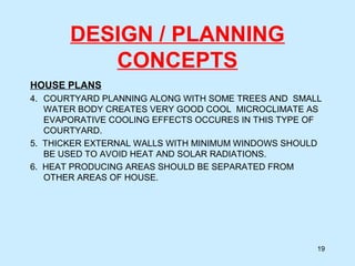 DESIGN / PLANNING
CONCEPTS
HOUSE PLANS
4. COURTYARD PLANNING ALONG WITH SOME TREES AND SMALL
WATER BODY CREATES VERY GOOD COOL MICROCLIMATE AS
EVAPORATIVE COOLING EFFECTS OCCURES IN THIS TYPE OF
COURTYARD.
5. THICKER EXTERNAL WALLS WITH MINIMUM WINDOWS SHOULD
BE USED TO AVOID HEAT AND SOLAR RADIATIONS.
6. HEAT PRODUCING AREAS SHOULD BE SEPARATED FROM
OTHER AREAS OF HOUSE.
19
 