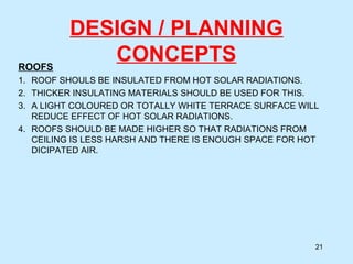 DESIGN / PLANNING
CONCEPTSROOFS
1. ROOF SHOULS BE INSULATED FROM HOT SOLAR RADIATIONS.
2. THICKER INSULATING MATERIALS SHOULD BE USED FOR THIS.
3. A LIGHT COLOURED OR TOTALLY WHITE TERRACE SURFACE WILL
REDUCE EFFECT OF HOT SOLAR RADIATIONS.
4. ROOFS SHOULD BE MADE HIGHER SO THAT RADIATIONS FROM
CEILING IS LESS HARSH AND THERE IS ENOUGH SPACE FOR HOT
DICIPATED AIR.
21
 