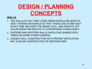 DESIGN / PLANNING
CONCEPTS
WALLS
1. THE WALLS OF DAY TIME LIVING AREAS SHOULD BE MADE OF
HEAT STORING MATERIALS SO THAT THESE CAN STORE HEAT
IN DAY TIME AND KEEP THE INSIDE COOL AND RADIATE HOT
SOLAR RADIATION BACK IN TO ATMOSPHERE DURING NIGHT.
2. EASTERN AND WESTERN WALLS SHOULD BE SHADED WITH
TREES OR SOME OTHER SCREENS.
3. DOUBLE WALL CONSTRUCTION WITH PROPER VENTILATION
MAY ALSO BE CONSTRUCTED ON WESTERN SIDE.
22
 