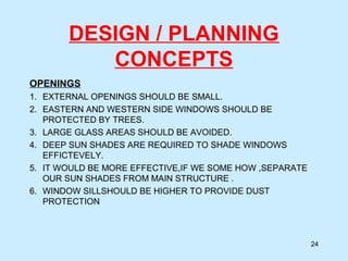 DESIGN / PLANNING
CONCEPTS
OPENINGS
1. EXTERNAL OPENINGS SHOULD BE SMALL.
2. EASTERN AND WESTERN SIDE WINDOWS SHOULD BE
PROTECTED BY TREES.
3. LARGE GLASS AREAS SHOULD BE AVOIDED.
4. DEEP SUN SHADES ARE REQUIRED TO SHADE WINDOWS
EFFICTEVELY.
5. IT WOULD BE MORE EFFECTIVE,IF WE SOME HOW ,SEPARATE
OUR SUN SHADES FROM MAIN STRUCTURE .
6. WINDOW SILLSHOULD BE HIGHER TO PROVIDE DUST
PROTECTION
24
 