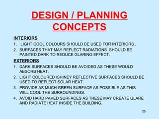 DESIGN / PLANNING
CONCEPTS
INTERIORS
1. LIGHT COOL COLOURS SHOULD BE USED FOR INTERIORS .
2. SURFACES THAT MAY REFLECT RADIATIONS SHOULD BE
PAINTED DARK TO REDUCE GLARING EFFECT.
EXTERIORS
1. DARK SURFACES SHOULD BE AVOIDED AS THESE WOULD
ABSORB HEAT.
2. LIGHT COLOURED /SHINEY REFLECTIVE SURFACES SHOULD BE
USED TO REFLECT SOLAR HEAT.
3. PROVIDE AS MUCH GREEN SURFACE AS POSSIBLE AS THIS
WILL COOL THE SURROUNDINGS.
4. AVOID HARD PAVED SURFACES AS THESE MAY CREATE GLARE
AND RADIATE HEAT INSIDE THE BUILDING.
25
 