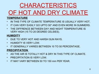 CHARACTERISTICS
OF HOT AND DRY CLIMATE
TEMPERATURE
• IN THIS TYPE OF CLIMATE TEMPERATURE IS USUALLY VERY HOT.
• IT CAN VERY EASILY GO UPTO 50* AND EVEN MORE IN SUMMERS.
• THE DIFFRENCE BETWEEN DAY AND NIGHT TEMPERATURE IS
VERY HIGH (15 TO 20 DEGREE CELSIES).
HUMIDITY
• DUE TO VERY HOT AND HARSH SUN RAYS.
• HUMIDITY IS VERY LOW.
• IT GENERALLY VARIES BETWEEN 10 TO 50 PERCENTAGE.
PRECIPITATION
• AS THE AIR IS TOTALLY HOT & DRY IN THIS TYPE OF CLIMATE.
• PRECIPITATION IS VERY LOW.
• IT MAY VARY BETWEEN 50 TO 150 mm PER YEAR.
6
 