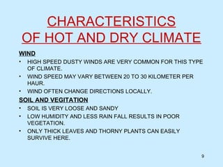 CHARACTERISTICS
OF HOT AND DRY CLIMATE
WIND
• HIGH SPEED DUSTY WINDS ARE VERY COMMON FOR THIS TYPE
OF CLIMATE.
• WIND SPEED MAY VARY BETWEEN 20 TO 30 KILOMETER PER
HAUR.
• WIND OFTEN CHANGE DIRECTIONS LOCALLY.
SOIL AND VEGITATION
• SOIL IS VERY LOOSE AND SANDY
• LOW HUMIDITY AND LESS RAIN FALL RESULTS IN POOR
VEGETATION.
• ONLY THICK LEAVES AND THORNY PLANTS CAN EASILY
SURVIVE HERE.
9
 