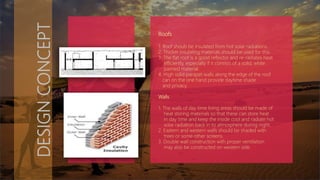 DESIGNCONCEPT
Roofs
1. Roof shouls be insulated from hot solar radiations.
2. Thicker insulating materials should be used for this.
3. The flat roof is a good reflector and re-radiates heat
efficiently, especially if it consists of a solid, white
painted material.
4. High solid parapet walls along the edge of the roof
can on the one hand provide daytime shade
and privacy.
Walls
1. The walls of day time living areas should be made of
heat storing materials so that these can store heat
in day time and keep the inside cool and radiate hot
solar radiation back in to atmosphere during night.
2. Eastern and western walls should be shaded with
trees or some other screens.
3. Double wall construction with proper ventilation
may also be constructed on western side.
 