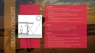 DESIGNCONCEPT
Openings
1. External openings should be small.
2. Eastern and western side windows should be protected
by trees.
3. Large glass areas should be avoided.
4. Deep sun shades are required to shade windows
effictevely.
5. It would be more effective,if we some how ,separate our
sun shades from main structure .
6. Window sill should be higher to provide dust protection.
Interiors
1. Light cool colours should be used for interiors .
2. Surfaces that may reflect radiations should be
painted dark to reduce glaring effect.
Exteriors
1. Dark surfaces should be avoided as these would
absorb heat.
2. Light coloured /shiney reflective surfaces should be
used to reflect solar heat.
3. Provide as much green surface as possible as this
will cool the surroundings.
4. Avoid hard paved surfaces as these may create glare
and radiate heat inside the building.
 