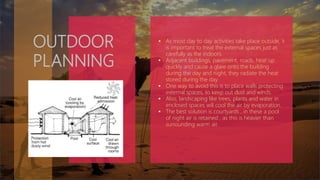 OUTDOOR
PLANNING
 As most day to day activities take place outside, it
is important to treat the external spaces just as
carefully as the indoors.
 Adjacent buildings, pavement, roads, heat up
quickly and cause a glare onto the building
during the day and night, they radiate the heat
stored during the day.
 One way to avoid this is to place walls protecting
external spaces, to keep out dust and winds.
 Also, landscaping like trees, plants and water in
enclosed spaces will cool the air by evaporation.
 The best solution is courtyards , in these a pool
of night air is retained , as this is heavier than
surrounding warm air.
 