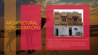 ARCHITECTURAL
CONSIDERATIONS
 Direction of breeze, which is from west at most of the places, enters from
opening on west side.
 Suitable radiation barriers in the form of canopies, Chhajjas, long
verandahs etc. should be provided on the West side of the building.
 Sufficient number of ventilators close to the bottom of slab should be
provided for hot air to escape the room.
 