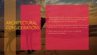 ARCHITECTURAL
CONSIDERATIONS
 Roofs should be built up with good insulating material
having slope in windward direction and which reflects
the radiation and does not absorb heat.
 Terracing should be provided on the flat roof with mud
phuska, lime concrete, foamed concrete or burnt clay.
 False ceiling can be used to improve thermal
performance of building.
 