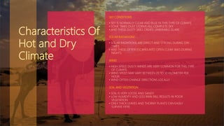 SKY CONDITIONS
• SKY IS NORMALLY CLEAR AND BLUE IN THIS TYPE OF CLIMATE.
• SOME TIMES DUST STORMS FILL COMPLETE SKY.
• AND THESE DUSTY SKIES CREATE UNBERABLE GLARE.
SOLAR RADIATIONS
• SOLAR RADIATIONS ARE DIRECT AND STRONG DURING DAY
TIMES.
• AND THESE OFTEN ESCAPES INTO OPEN CLEAR SKIES DURING
NIGHTS.
WIND
• HIGH SPEED DUSTY WINDS ARE VERY COMMON FOR THIS TYPE
OF CLIMATE.
• WIND SPEED MAY VARY BETWEEN 20 TO 30 KILOMETER PER
HOUR.
• WIND OFTEN CHANGE DIRECTIONS LOCALLY.
SOIL AND VEGITATION
• SOIL IS VERY LOOSE AND SANDY
• LOW HUMIDITY AND LESS RAIN FALL RESULTS IN POOR
VEGETATION.
• ONLY THICK LEAVES AND THORNY PLANTS CAN EASILY
SURVIVE HERE.
Characteristics Of
Hot and Dry
Climate
 