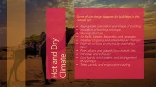 Some of the design features for buildings in this
climate are:
 Appropriate orientation and shape of building.
 Insulation of building envelope.
 Massive structure.
 Air locks, lobbies, balconies, and verandas.
 Weather stripping and scheduling air changes.
 External surfaces protected by overhangs,
trees.
 Pale colours and glazed china mosaic tiles.
 Windows and exhausts.
 Courtyards, wind towers, and arrangement
of openings.
 Trees, ponds, and evaporative cooling.
HotandDry
Climate
 