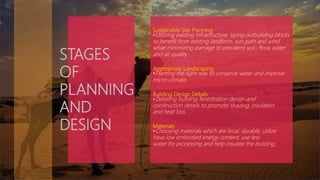 Sustainable Site Planning
•Utilizing existing infrastructure, laying outbuilding blocks
to benefit from existing landform, sun path and wind
while minimizing damage to prevalent soil , flora, water
and air quality.
Appropriate Landscaping
•Planting the right way to conserve water and improve
micro-climate.
Building Design Details
•Detailing building fenestration design and
construction details to promote shading, insulation
and heat loss.
Materials
•Choosing materials which are local, durable, utilize
have low embodied energy content, use less
water for processing and help insulate the building.
STAGES
OF
PLANNING
AND
DESIGN
 