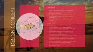 DESIGNCONCEPT
ORIENTATION
1. North –south orientation best suits for this type
of climate as it protects from morning and
Evening solar radiations.
2. Apart from this local site condetions and its
surroundings also plays major role in deciding
Orientation .
3. Bedrooms should be oriented to receive cool
night air.
HOUSE PLANS
1. Compact plans are preffred as these will expose
minimum surface to harsh solar radiations.
2. Deeper rooms are better against hot outside solar
radiations.
3. Inward looking plans best suits for this type of
climate as these straight away protect us from
external solar heat and radiations.
4. Courtyard planning along with some trees and small
water body creates very good cool microclimate as
evaporative cooling effects occurs in this type of
courtyard.
5. Thicker external walls with minimum windows should
be used to avoid heat and solar radiations.
6. Heat producing areas should be separated from
other areas of house.
 