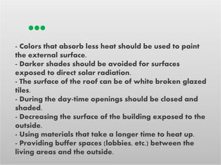 - Colors that absorb less heat should be used to paint
the external surface.
- Darker shades should be avoided for surfaces
exposed to direct solar radiation.
- The surface of the roof can be of white broken glazed
tiles.
- During the day-time openings should be closed and
shaded.
- Decreasing the surface of the building exposed to the
outside.
- Using materials that take a longer time to heat up.
- Providing buffer spaces (lobbies, etc.) between the
living areas and the outside.
…
 