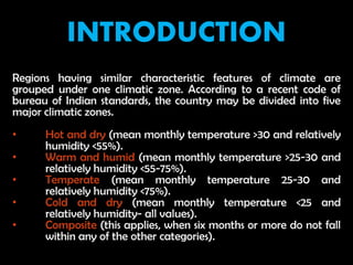 INTRODUCTION
Regions having similar characteristic features of climate are
grouped under one climatic zone. According to a recent code of
bureau of Indian standards, the country may be divided into five
major climatic zones.
• Hot and dry (mean monthly temperature >30 and relatively
humidity <55%).
• Warm and humid (mean monthly temperature >25-30 and
relatively humidity <55-75%).
• Temperate (mean monthly temperature 25-30 and
relatively humidity <75%).
• Cold and dry (mean monthly temperature <25 and
relatively humidity- all values).
• Composite (this applies, when six months or more do not fall
within any of the other categories).
 