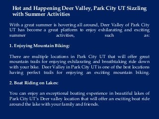 With a great summer is hovering all around, Deer Valley of Park City
UT has become a great platform to enjoy exhilarating and exciting
summer activities, such as:
1. Enjoying Mountain Biking:
There are multiple locations in Park City UT that will offer great
mountain trails for enjoying exhilarating and breathtaking ride down
with your bike. Deer Valley in Park City UT is one of the best locations
having perfect trails for enjoying an exciting mountain biking.
2. Boat Riding on Lakes:
You can enjoy an exceptional boating experience in beautiful lakes of
Park City UT’s Deer valley location that will offer an exciting boat ride
around the lake with your family and friends.
Hot and Happening Deer Valley, Park City UT Sizzling
with Summer Activities
 