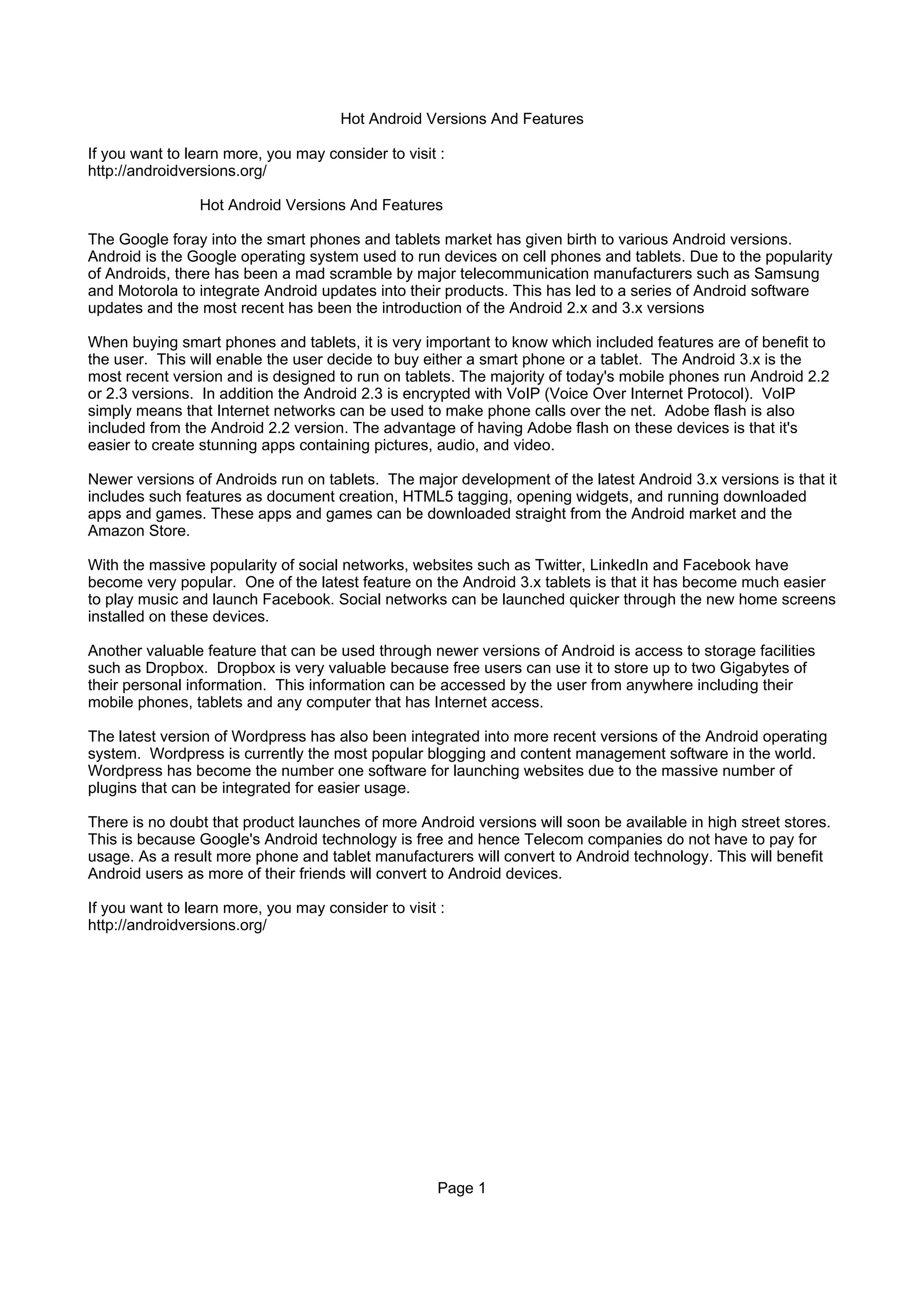 Hot Android Versions And Features

If you want to learn more, you may consider to visit :
http://androidversions.org/

                Hot Android Versions And Features

The Google foray into the smart phones and tablets market has given birth to various Android versions.
Android is the Google operating system used to run devices on cell phones and tablets. Due to the popularity
of Androids, there has been a mad scramble by major telecommunication manufacturers such as Samsung
and Motorola to integrate Android updates into their products. This has led to a series of Android software
updates and the most recent has been the introduction of the Android 2.x and 3.x versions

When buying smart phones and tablets, it is very important to know which included features are of benefit to
the user. This will enable the user decide to buy either a smart phone or a tablet. The Android 3.x is the
most recent version and is designed to run on tablets. The majority of today's mobile phones run Android 2.2
or 2.3 versions. In addition the Android 2.3 is encrypted with VoIP (Voice Over Internet Protocol). VoIP
simply means that Internet networks can be used to make phone calls over the net. Adobe flash is also
included from the Android 2.2 version. The advantage of having Adobe flash on these devices is that it's
easier to create stunning apps containing pictures, audio, and video.

Newer versions of Androids run on tablets. The major development of the latest Android 3.x versions is that it
includes such features as document creation, HTML5 tagging, opening widgets, and running downloaded
apps and games. These apps and games can be downloaded straight from the Android market and the
Amazon Store.

With the massive popularity of social networks, websites such as Twitter, LinkedIn and Facebook have
become very popular. One of the latest feature on the Android 3.x tablets is that it has become much easier
to play music and launch Facebook. Social networks can be launched quicker through the new home screens
installed on these devices.

Another valuable feature that can be used through newer versions of Android is access to storage facilities
such as Dropbox. Dropbox is very valuable because free users can use it to store up to two Gigabytes of
their personal information. This information can be accessed by the user from anywhere including their
mobile phones, tablets and any computer that has Internet access.

The latest version of Wordpress has also been integrated into more recent versions of the Android operating
system. Wordpress is currently the most popular blogging and content management software in the world.
Wordpress has become the number one software for launching websites due to the massive number of
plugins that can be integrated for easier usage.

There is no doubt that product launches of more Android versions will soon be available in high street stores.
This is because Google's Android technology is free and hence Telecom companies do not have to pay for
usage. As a result more phone and tablet manufacturers will convert to Android technology. This will benefit
Android users as more of their friends will convert to Android devices.

If you want to learn more, you may consider to visit :
http://androidversions.org/




                                                    Page 1
 