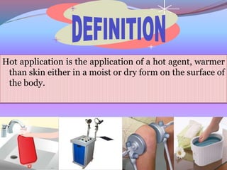 Hot application is the application of a hot agent, warmer
than skin either in a moist or dry form on the surface of
the body.
