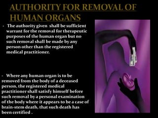 - The authority given shall be sufficient
  warrant for the removal for therapeutic
  purposes of the human organ but no
  such removal shall be made by any
  person other than the registered
  medical practitioner.




- Where any human organ is to be
removed from the body of a deceased
person, the registered medical
practitioner shall satisfy himself before
such removal by a personal examination
of the body where it appears to be a case of
brain-stem death, that such death has
been certified .
 
