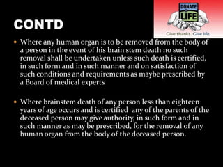  Where any human organ is to be removed from the body of
  a person in the event of his brain stem death no such
  removal shall be undertaken unless such death is certified,
  in such form and in such manner and on satisfaction of
  such conditions and requirements as maybe prescribed by
  a Board of medical experts

 Where brainstem death of any person less than eighteen
  years of age occurs and is certified any of the parents of the
  deceased person may give authority, in such form and in
  such manner as may be prescribed, for the removal of any
  human organ from the body of the deceased person.
 