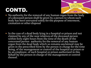  No authority for the removal of any human organ from the body
  of a deceased person shall be given by a person to whom such
  body has been entrusted solely for the purpose of interment,
  cremation or other disposal


 In the case of a dead body lying in a hospital or prison and not
  claimed by any of the near relatives of the deceased person
  within forty eight hours from the time of the death of the
  concerned person authority for the removal of any human
  organ from the dead body which so remains unclaimed may be
  given in the prescribed form by the person in charge for the time
  being, of the management or control of the hospital or prison or
  by an employee, of such hospital or prison authorised in this
  behalf by the person in charge of the management or control
  thereof.
 