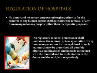 No donor and no person empowered to give authority for the
  removal of any human organs shall authorise the removal of any
  human organ for any purpose other than therapeutic purposes.




                    •No registered medical practitioner shall
                    undertake the removal or transplantation of any
                    human organ unless he has explained in such
                    manner as may be prescribed all possible
                    effects, complications and hazards connected
                    with the removal and transplantation to the
                    donor and the recipient respectively.
 