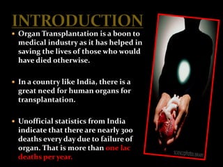  Organ Transplantation is a boon to
  medical industry as it has helped in
  saving the lives of those who would
  have died otherwise.

 In a country like India, there is a
  great need for human organs for
  transplantation.

 Unofficial statistics from India
  indicate that there are nearly 300
  deaths every day due to failure of
  organ. That is more than one lac
  deaths per year.
 