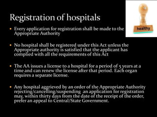  Every application for registration shall be made to the
  Appropriate Authority

 No hospital shall be registered under this Act unless the
  Appropriate authority is satisfied that the applicant has
  complied with all the requirements of this Act

 The AA issues a license to a hospital for a period of 5 years at a
  time and can renew the license after that period. Each organ
  requires a separate license.

 Any hospital aggrieved by an order of the Appropriate Authority
  rejecting/cancelling/suspending an application for registration
  may, within thirty days from the date of the receipt of the order,
  prefer an appeal to Central/State Government.
 