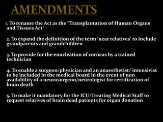1. To rename the Act as the “Transplantation of Human Organs
 and Tissues Act”

2. To expand the definition of the term ‘near relatives’ to include
grandparents and grandchildren

3. To provide for the enucleation of corneas by a trained
technician

4. To enable a surgeon/physician and an anaesthetist/ intensivist
to be included in the medical board in the event of non
availability of a neurosurgeon/neurologist for certification of
brain death

5. To make it mandatory for the ICU/Treating Medical Staff to
request relatives of brain dead patients for organ donation
 