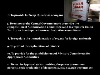 6. To provide for Swap Donations of organs


7. To empower the Central Government to prescribe the
composition of Authorisation Committees and to empower Union
Territories to set up their own authorization committees

8. To regulate the transplantation of organs for foreign nationals

9. To prevent the exploitation of minors

10. To provide for the establishment of Advisory Committees for
Appropriate Authorities

11. To vest in Appropriate Authorities, the power to summon
persons, seek production of documents, issue search warrants etc
 