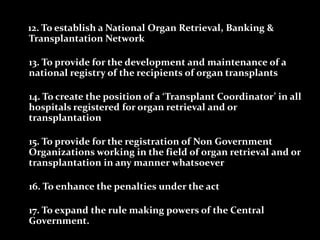 12. To establish a National Organ Retrieval, Banking &
Transplantation Network

13. To provide for the development and maintenance of a
national registry of the recipients of organ transplants

14. To create the position of a ‘Transplant Coordinator’ in all
hospitals registered for organ retrieval and or
transplantation

15. To provide for the registration of Non Government
Organizations working in the field of organ retrieval and or
transplantation in any manner whatsoever

16. To enhance the penalties under the act

17. To expand the rule making powers of the Central
Government.
 