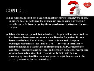 18. The current age limit of 60-years should be removed for cadaver donors.
   Improved health and longer life expectancy means some older people
   could be suitable donors, upping the organ donor count to an extra 10 or
   12 a year.

19. It has also been proposed that paired matching should be permitted i. e.
   if patient A's donor does not match A and likewise for patient B, then
   donor switch should be allowed, if it results in a match. Swaps or
   exchanges between families unable to fulfil the need of their family
   member in need of a transplant due to incompatibility, are known to
   take place. However, this is not legal and is mostly done under cover. The
   proposed amendment seeks to convert the de facto into de jure,
   encouraging more families to swap organs amongst themselves, to be
   vetted by an authorisation committee.
 