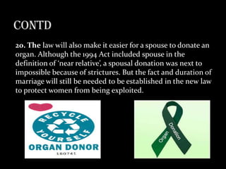 20. The law will also make it easier for a spouse to donate an
organ. Although the 1994 Act included spouse in the
definition of ‘near relative’, a spousal donation was next to
impossible because of strictures. But the fact and duration of
marriage will still be needed to be established in the new law
to protect women from being exploited.
 