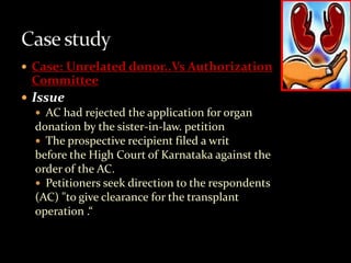  Case: Unrelated donor..Vs Authorization
  Committee
 Issue
    AC had rejected the application for organ
   donation by the sister-in-law. petition
    The prospective recipient filed a writ
   before the High Court of Karnataka against the
   order of the AC.
    Petitioners seek direction to the respondents
   (AC) "to give clearance for the transplant
   operation .“
 