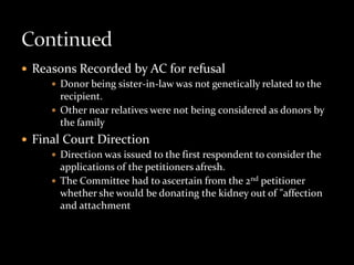  Reasons Recorded by AC for refusal
      Donor being sister-in-law was not genetically related to the
       recipient.
      Other near relatives were not being considered as donors by
       the family
 Final Court Direction
      Direction was issued to the first respondent to consider the
       applications of the petitioners afresh.
      The Committee had to ascertain from the 2nd petitioner
       whether she would be donating the kidney out of "affection
       and attachment
 