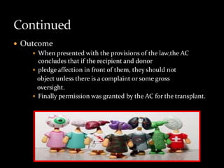  Outcome
     When presented with the provisions of the law,the AC
      concludes that if the recipient and donor
     pledge affection in front of them, they should not
      object unless there is a complaint or some gross
      oversight.
     Finally permission was granted by the AC for the transplant.
 