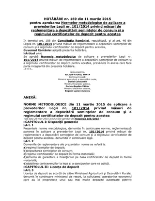 HOTĂRÂRE nr. 169 din 11 martie 2015
pentru aprobarea Normelor metodologice de aplicare a
prevederilor Legii nr. 101/2014 privind măsuri de
reglementare a depozitării seminţelor de consum şi a
regimului certificatelor de depozit pentru acestea
În temeiul art. 108 din Constituţia României, republicată, şi al art. 46 din
Legea nr. 101/2014 privind măsuri de reglementare a depozitării seminţelor de
consum şi a regimului certificatelor de depozit pentru acestea,
Guvernul României adoptă prezenta hotărâre.
Articol unic
Se aprobă Normele metodologice de aplicare a prevederilor Legii nr.
101/2014 privind măsuri de reglementare a depozitării seminţelor de consum şi
a regimului certificatelor de depozit pentru acestea, prevăzute în anexa care face
parte integrantă din prezenta hotărâre.
-****-
PRIM-MINISTRU
VICTOR-VIOREL PONTA
Contrasemnează:
Ministrul agriculturii şi dezvoltării rurale,
Daniel Constantin
Ministrul finanţelor publice,
Darius-Bogdan Vâlcov
Ministrul afacerilor externe,
Bogdan Lucian Aurescu
ANEXĂ:
NORME METODOLOGICE din 11 martie 2015 de aplicare a
prevederilor Legii nr. 101/2014 privind măsuri de
reglementare a depozitării seminţelor de consum şi a
regimului certificatelor de depozit pentru acestea
(la data 26-mar-2015 actul a fost aprobat de Hotarirea 169/2015 )
CAPITOLUL I: Dispoziţii generale
Art. 1
Prezentele norme metodologice, denumite în continuare norme, reglementează
punerea în aplicare a prevederilor Legii nr. 101/2014 privind măsuri de
reglementare a depozitării seminţelor de consum şi a regimului certificatelor de
depozit pentru acestea, denumită în continuare lege.
Art. 2
Domeniile de reglementare ale prezentelor norme se referă la:
a)regimul licenţelor de depozit;
b)depozitarea seminţelor de consum;
c)regimul certificatelor de depozit în forma materială;
d)schema de garantare a finanţărilor pe baza certificatelor de depozit în forma
materială;
e)stabilirea contravenţiilor la lege şi a sancţiunilor care se aplică.
CAPITOLUL II: Licenţa de depozit
Art. 3
Licenţa de depozit se acordă de către Ministerul Agriculturii şi Dezvoltării Rurale,
denumit în continuare ministerul de resort, la solicitarea operatorilor economici
care au în proprietate unul sau mai multe depozite autorizate potrivit
 