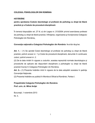 1
COLEGIUL PSIHOLOGILOR DIN ROMÂNIA
HOTĂRÂRE
pentru aprobarea Codului deontologic al profesiei de psiholog cu drept de liberă
practică și a Codului de procedură disciplinară
În temeiul dispoziţiilor art. 27 lit. a) din Legea nr. 213/2004 privind exercitarea profesiei
de psiholog cu drept de liberă practică, înfiinţarea, organizarea şi funcţionarea Colegiului
Psihologilor din România,
Convenţia naţională a Colegiului Psihologilor din România h o t ă r ă ş t e:
Art. 1. – (1) Se aprobă Codul deontologic al profesiei de psiholog cu drept de liberă
practică, potrivit anexei nr. 1 și Codul de procedură disciplinară, denumite în continuare
coduri, potrivit anexei nr. 2.
(2) De la data intrării în vigoare a codurilor, acestea reprezintă normele deontologice și
procedurile de aplicare ale răspunderii disciplinare a psihologilor cu drept de liberă
practică înscriși în Colegiului Psihologilor din România.
Art. 2.– (1) Prezenta hotărâre intră în vigoare de la data adoptării acesteia în şedinţa
Convenţiei Naţionale.
(2) Prezenta hotărâre se publică în Monitorul Oficial al României, Partea I.
Preşedintele Colegiului Psihologilor din România
Prof. univ. dr. Mihai Aniţei
Bucureşti, 1 noiembrie 2013
Nr. 4.
 