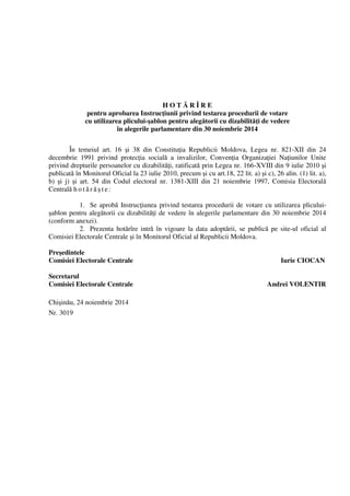 H O T Ă R Î R E 
pentru aprobarea Instrucţiunii privind testarea procedurii de votare 
cu utilizarea plicului-şablon pentru alegătorii cu dizabilităţi de vedere 
în alegerile parlamentare din 30 noiembrie 2014 
În temeiul art. 16 şi 38 din Constituţia Republicii Moldova, Legea nr. 821-XII din 24 
decembrie 1991 privind protecţia socială a invalizilor, Convenţia Organizaţiei Naţiunilor Unite 
privind drepturile persoanelor cu dizabilităţi, ratificată prin Legea nr. 166-XVIII din 9 iulie 2010 şi 
publicată în Monitorul Oficial la 23 iulie 2010, precum şi cu art.18, 22 lit. a) şi c), 26 alin. (1) lit. a), 
b) şi j) şi art. 54 din Codul electoral nr. 1381-XIII din 21 noiembrie 1997, Comisia Electorală 
Centrală h o t ă r ă ş t e : 
1. Se aprobă Instrucţiunea privind testarea procedurii de votare cu utilizarea plicului-şablon 
pentru alegătorii cu dizabilităţi de vedere în alegerile parlamentare din 30 noiembrie 2014 
(conform anexei). 
2. Prezenta hotărîre intră în vigoare la data adoptării, se publică pe site-ul oficial al 
Comisiei Electorale Centrale şi în Monitorul Oficial al Republicii Moldova. 
Preşedintele 
Comisiei Electorale Centrale Iurie CIOCAN 
Secretarul 
Comisiei Electorale Centrale Andrei VOLENTIR 
Chişinău, 24 noiembrie 2014 
Nr. 3019 
 