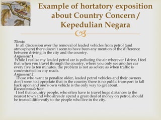 
Thesis
In all discussion over the removal of leaded vehicles from petrol (and
atmosphere) there doesn’t seem to have been any mention of the difference
between driving in the city and the country.
Argument 1
While I realize my leaded petrol car is polluting the air wherever I drive, I feel
that when you travel through the country, where you only see another car
every five to ten minutes, the problem is not as severe as when traffic is
concentrated on city roads.
Argument 2
Those who want to penalize older, leaded petrol vehicles and their owners
don’t seem to appreciate that in the country there is no public transport to fall
back upon and one’s own vehicle is the only way to get about.
Recommendation
I feel that country people, who often have to travel huge distances to the
nearest town and who already spend a great deal of money on petrol, should
be treated differently to the people who live in the city.
Example of hortatory exposition
about Country Concern /
Kepedulian Negara
 