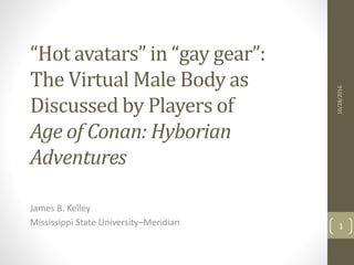“Hot avatars” in “gay gear”:
The Virtual Male Body as
Discussed by Players of
Age of Conan: Hyborian
Adventures
James B. Kelley
Mississippi State University–Meridian
10/28/2016
1
 