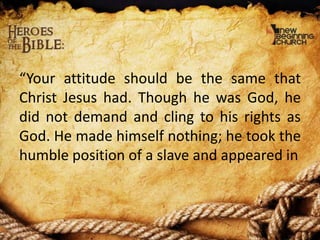 “Your attitude should be the same that
Christ Jesus had. Though he was God, he
did not demand and cling to his rights as
God. He made himself nothing; he took the
humble position of a slave and appeared in

 