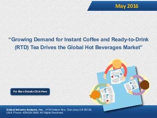 “Growing Demand for Instant Coffee and Ready-to-Drink
(RTD) Tea Drives the Global Hot Beverages Market”
May 2016
For More Details Click Here
Global Industry Analysts, Inc., 6150 Hellyer Ave., San Jose, CA 95138,
USA. Phone: 408-528-9966 All Rights Reserved.
 