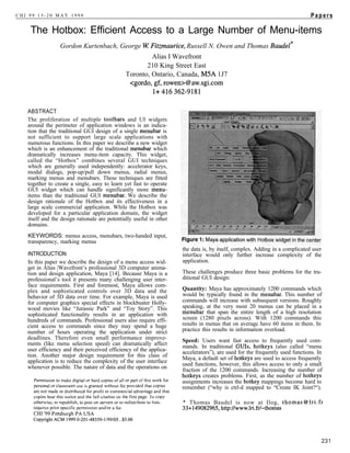 CHI 99 15-20 MAY 1999                                                                                                        Papers

    The Hotbox: Efficient Access to a Large Number of Menu-items
                 Gordon Kurtenbach, George W Fitzmaurice, Russell N. Owen and Thomas Baudel*
                                                        Alias I Wavefront
                                                      210 King Street East
                                               Toronto, Ontario, Canada, M5A 1J7




   ABSTRACT
   The proliferation of multiple toolbars and UI widgets
   around the perimeter of application windows is an indica-
   tion that the traditional GUI design of a single menubar is
   not sufficient to support large scale applications with
   numerous functions. In this paper we describe a new widget
   which is an enhancement of the traditional menubar which
   dramatically increases menu-item capacity. This widget,
   called the “Hotbox” combines several GUI techniques
   which are generally used independently: accelerator keys,
   modal dialogs, pop-up/pull down menus, radial menus,
   marking menus and menubars. These techniques are fitted
   together to create a single, easy to learn yet fast to operate
   GUI widget which can handle significantly more menu-
   items than the traditional GUI menubar. We describe the
   design rationale of the Hotbox and its effectiveness in a
   large scale commercial application. While the Hotbox was
   developed for a particular application domain, the widget
   itself and the design rationale are potentially useful in other
   domains.
   KEYWORDS: menus access, menubars, two-handed input,
   transparency, marking menus
                                                                     the data is, by itself, complex. Adding in a complicated user
   INTRODUCTION                                                      interface would only further increase complexity of the
   In this paper we describe the design of a menu access wid-        application.
   get in Alias |Wavefront’s professional 3D computer anima-
   tion and design application, Maya [14]. Because Maya is a         These challenges produce three basic problems for the tra-
   professional’s tool it presents many challenging user inter-      ditional GUI design:
   face requirements. First and foremost, Maya allows com-
   plex and sophisticated controls over 3D data and the              Quantity: Maya has approximately 1200 commands which
   behavior of 3D data over time. For example, Maya is used          would be typically found in the menubar. This number of
   for computer graphics special effects in blockbuster Holly-       commands will increase with subsequent versions. Roughly
   wood movies like “Jurassic Park” and “Toy Story”. This            speaking, at the very most 20 menus can be placed in a
   sophisticated functionality results in an application with        menubar that span the entire length of a high resolution
   hundreds of commands. Professional users also require effi-       screen (1280 pixels across). With 1200 commands this
   cient access to commands since they may spend a huge              results in menus that on average have 60 items in them. In
   number of hours operating the application under strict            practice this results in information overload.
   deadlines. Therefore even small performance improve-              Speed: Users want fast access to frequently used com-
   ments (like menu selection speed) can dramatically affect         mands. In traditional GUIs, hotkeys (also called “menu
   user efficiency and their perceived efficiency of the applica-    accelerators”), are used for the frequently used functions. In
   tion. Another major design requirement for this class of          Maya, a default set of hotkeys are used to access frequently
   application is to reduce the complexity of the user interface
                                                                     used functions, however, this allows access to only a small
   whenever possible. The nature of data and the operations on       fraction of the 1200 commands. Increasing the number of
                                                                     hotkeys creates problems. First, as the number of hotkeys
                                                                     assignments increases the hotkey mappings become hard to
                                                                     remember (“why is ctrl-d mapped to “Create IK Joint?“).

                                                                     * Thomas Baudel is now at Ilog, thomas@lri.fr
                                                                     33+149082965, http://www.lri.fr/-thomas
 