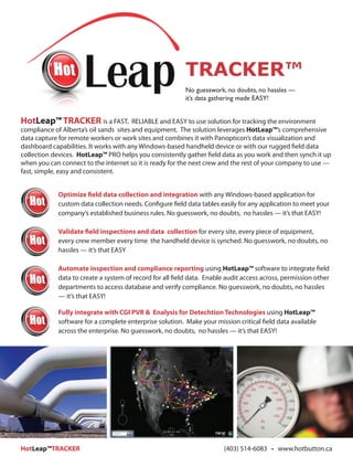 TRACKER™
                                                          No guesswork, no doubts, no hassles —
                                                          it’s data gathering made EASY!


HotLeap™ TRACKER is a FAST,             RELIABLE and EASY to use solution for tracking the environment
compliance of Alberta’s oil sands sites and equipment. The solution leverages HotLeap™’s comprehensive
data capture for remote workers or work sites and combines it with Panopticon’s data visualization and
dashboard capabilities. It works with any Windows-based handheld device or with our rugged field data
collection devices. HotLeap™ PRO helps you consistently gather field data as you work and then synch it up
when you can connect to the internet so it is ready for the next crew and the rest of your company to use —
fast, simple, easy and consistent.


            Optimize field data collection and integration with any Windows-based application for
            custom data collection needs. Configure field data tables easily for any application to meet your
            company’s established business rules. No guesswork, no doubts, no hassles — it’s that EASY!

            Validate field inspections and data collection for every site, every piece of equipment,
            every crew member every time the handheld device is synched. No guesswork, no doubts, no
            hassles — it’s that EASY

            Automate inspection and compliance reporting using HotLeap™ software to integrate field
            data to create a system of record for all field data. Enable audit access across, permission other
            departments to access database and verify compliance. No guesswork, no doubts, no hassles
            — it’s that EASY!

            Fully integrate with CGI PVR & Enalysis for Detechtion Technologies using HotLeap™
            software for a complete enterprise solution. Make your mission critical field data available
            across the enterprise. No guesswork, no doubts, no hassles — it’s that EASY!




HotLeap™TRACKER                                                        (403) 514-6083 • www.hotbutton.ca
 
