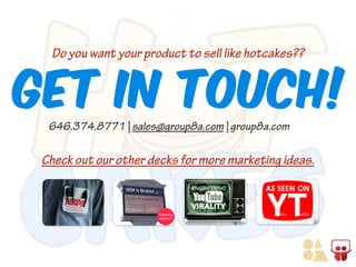 Get In Touch!
Do you want your product to sell like hotcakes??

646.374.8771 | sales@group8a.com | group8a.com

Check out our other decks for more marketing ideas.

 