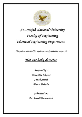 An –Najah National University
Faculty of Engineering
Electrical Engineering Department.
This project submitted for requirements of graduation project -2
Hot car baby detector
Prepared by :
Nema Abu Alkheer
Samah Amodi
Rima'a Shehada
Submitted to :
Dr . Jamal Kharrousheh
 